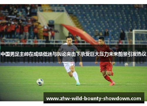 中国男足主帅在成绩低迷与舆论夹击下承受巨大压力未来前景引发热议