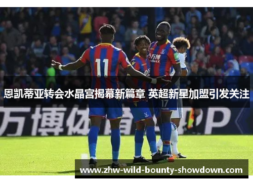 恩凯蒂亚转会水晶宫揭幕新篇章 英超新星加盟引发关注
