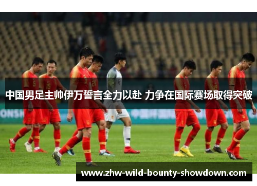 中国男足主帅伊万誓言全力以赴 力争在国际赛场取得突破 中国男足主帅伊万誓言全力以赴 力争在国际赛场取得突破