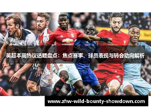 英超本周热议话题盘点：焦点赛事、球员表现与转会动向解析